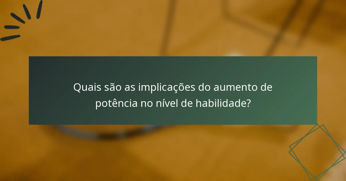 Quais são as implicações do aumento de potência no nível de habilidade?